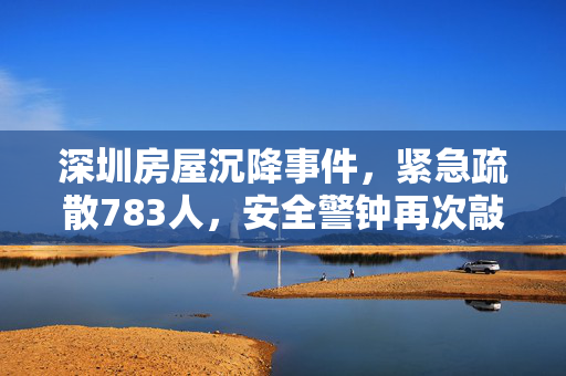深圳房屋沉降事件，紧急疏散783人，安全警钟再次敲响