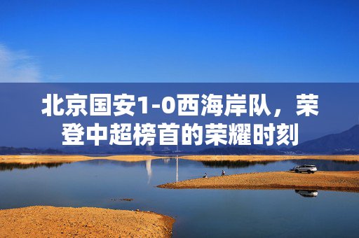 北京国安1-0西海岸队，荣登中超榜首的荣耀时刻