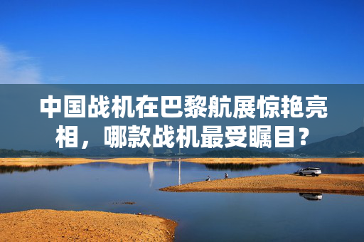 中国战机在巴黎航展惊艳亮相，哪款战机最受瞩目？