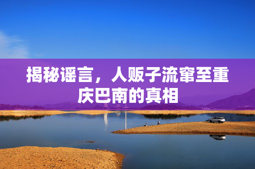 揭秘谣言，人贩子流窜至重庆巴南的真相