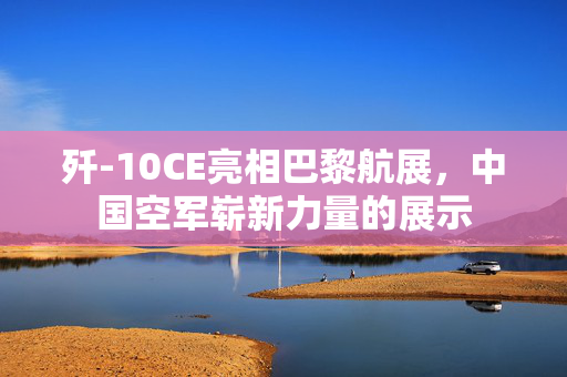 歼-10CE亮相巴黎航展，中国空军崭新力量的展示