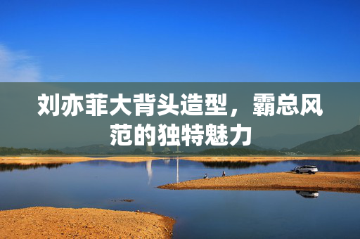 刘亦菲大背头造型，霸总风范的独特魅力