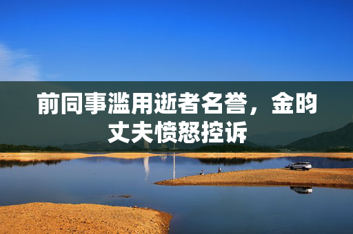 前同事滥用逝者名誉，金昀丈夫愤怒控诉