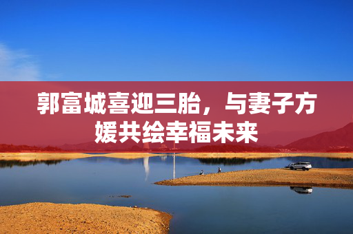 郭富城喜迎三胎，与妻子方媛共绘幸福未来