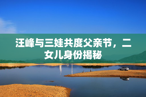 汪峰与三娃共度父亲节，二女儿身份揭秘