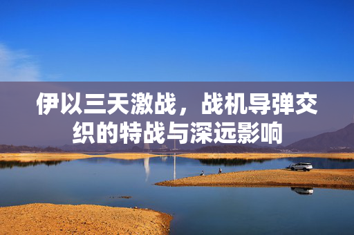 伊以三天激战，战机导弹交织的特战与深远影响
