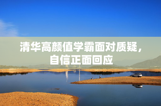 清华高颜值学霸面对质疑，自信正面回应