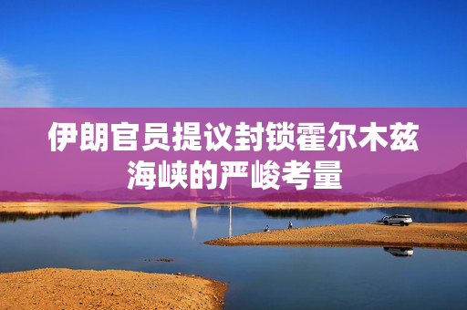 伊朗官员提议封锁霍尔木兹海峡的严峻考量