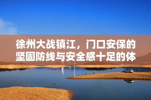 徐州大战镇江，门口安保的坚固防线与安全感十足的体验