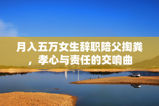 月入五万女生辞职陪父掏粪，孝心与责任的交响曲