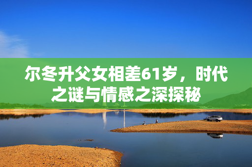 尔冬升父女相差61岁，时代之谜与情感之深探秘