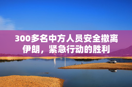 300多名中方人员安全撤离伊朗，紧急行动的胜利