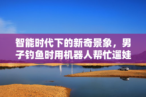 智能时代下的新奇景象，男子钓鱼时用机器人帮忙遛娃