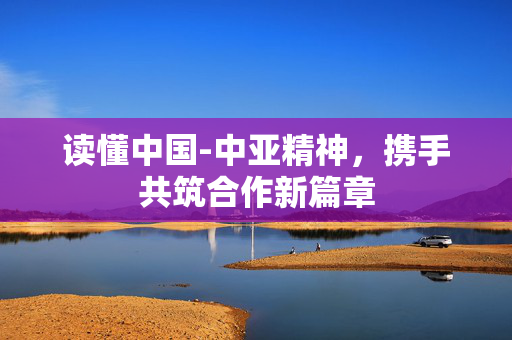 读懂中国-中亚精神，携手共筑合作新篇章