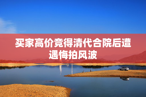 买家高价竞得清代合院后遭遇悔拍风波