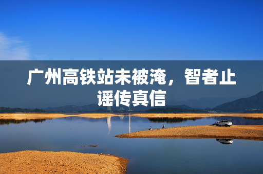 广州高铁站未被淹，智者止谣传真信
