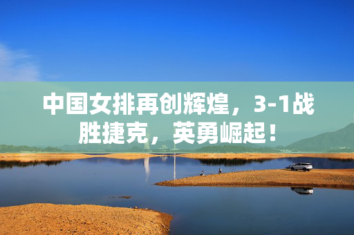 中国女排再创辉煌，3-1战胜捷克，英勇崛起！