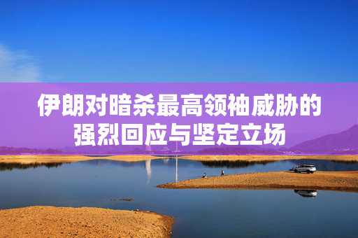 伊朗对暗杀最高领袖威胁的强烈回应与坚定立场