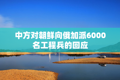 中方对朝鲜向俄加派6000名工程兵的回应