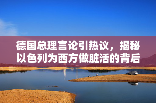 德国总理言论引热议，揭秘以色列为西方做脏活的背后真相