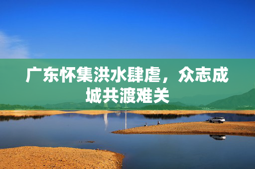 广东怀集洪水肆虐，众志成城共渡难关