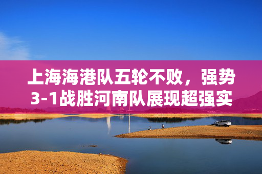 上海海港队五轮不败，强势3-1战胜河南队展现超强实力