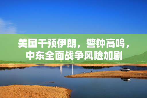 美国干预伊朗，警钟高鸣，中东全面战争风险加剧