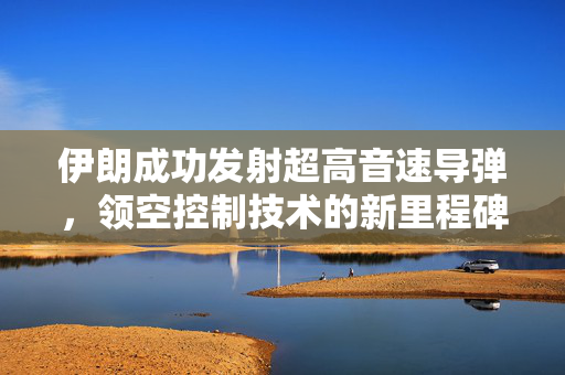 伊朗成功发射超高音速导弹，领空控制技术的新里程碑