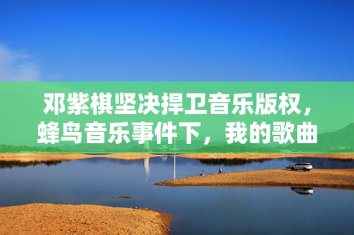 邓紫棋坚决捍卫音乐版权，蜂鸟音乐事件下，我的歌曲绝不下架