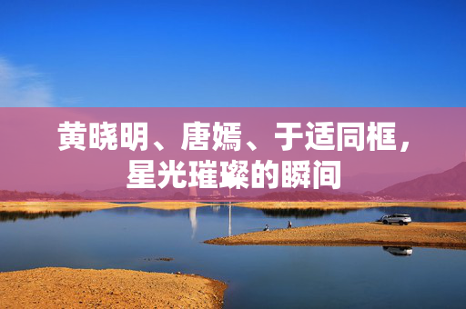 黄晓明、唐嫣、于适同框，星光璀璨的瞬间