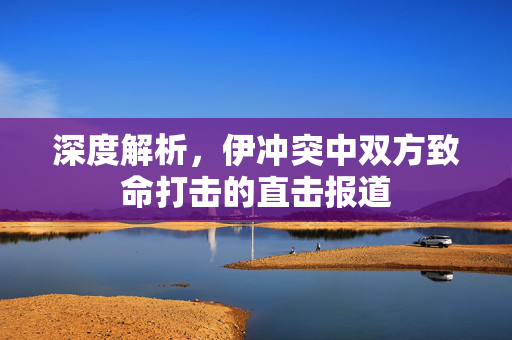 深度解析，伊冲突中双方致命打击的直击报道