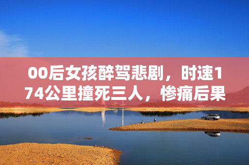 00后女孩醉驾悲剧，时速174公里撞死三人，惨痛后果令人痛心