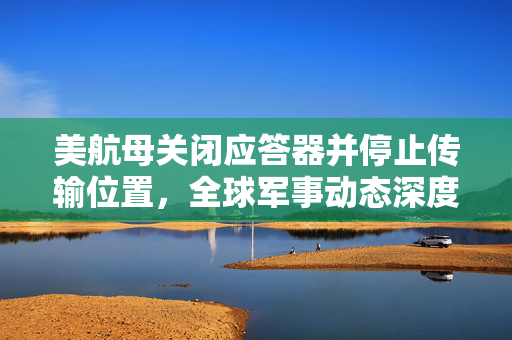 美航母关闭应答器并停止传输位置，全球军事动态深度解析