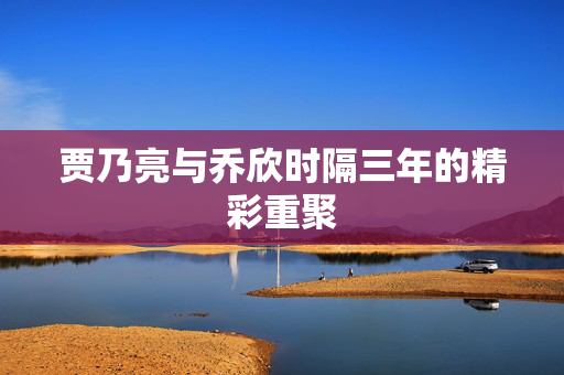 贾乃亮与乔欣时隔三年的精彩重聚