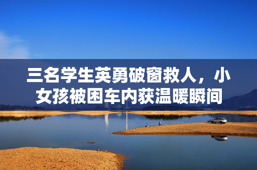 三名学生英勇破窗救人，小女孩被困车内获温暖瞬间