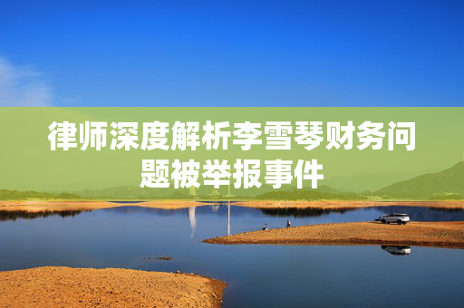 律师深度解析李雪琴财务问题被举报事件