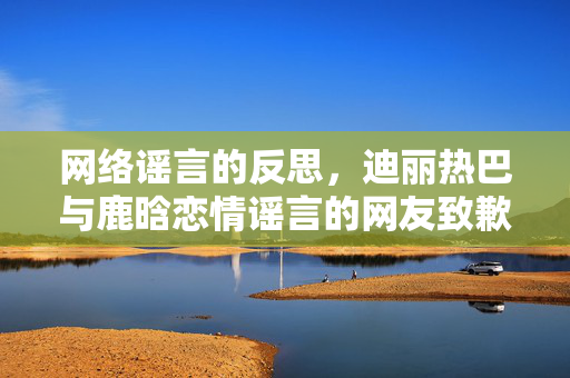 网络谣言的反思，迪丽热巴与鹿晗恋情谣言的网友致歉