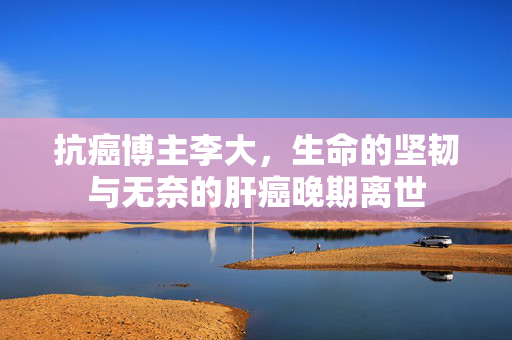抗癌博主李大，生命的坚韧与无奈的肝癌晚期离世