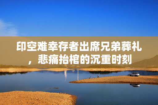 印空难幸存者出席兄弟葬礼，悲痛抬棺的沉重时刻