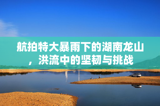 航拍特大暴雨下的湖南龙山，洪流中的坚韧与挑战