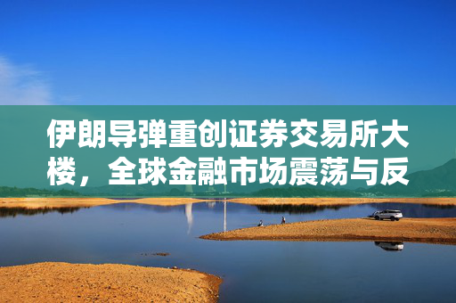伊朗导弹重创证券交易所大楼，全球金融市场震荡与反思