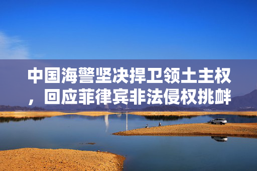 中国海警坚决捍卫领土主权，回应菲律宾非法侵权挑衅