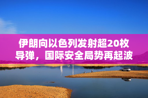 伊朗向以色列发射超20枚导弹，国际安全局势再起波澜