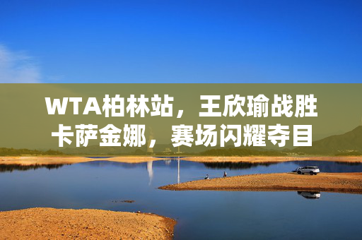 WTA柏林站，王欣瑜战胜卡萨金娜，赛场闪耀夺目