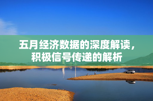 五月经济数据的深度解读，积极信号传递的解析
