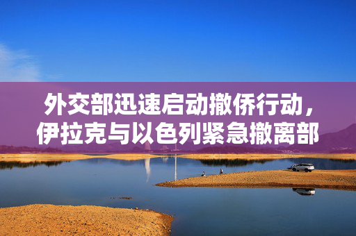 外交部迅速启动撤侨行动，伊拉克与以色列紧急撤离部署启动