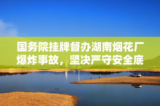 国务院挂牌督办湖南烟花厂爆炸事故，坚决严守安全底线