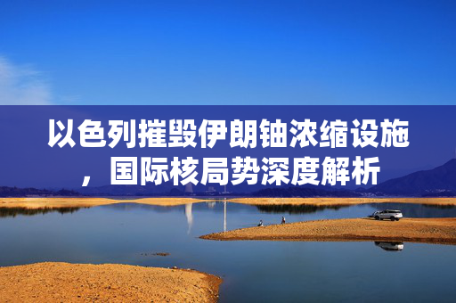 以色列摧毁伊朗铀浓缩设施，国际核局势深度解析