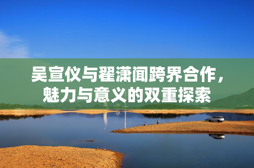 吴宣仪与翟潇闻跨界合作，魅力与意义的双重探索