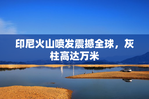 印尼火山喷发震撼全球，灰柱高达万米
